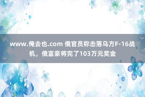 www.俺去也.com 俄官员称击落乌方F-16战机，俄富豪将完了103万元奖金