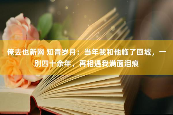 俺去也新网 知青岁月：当年我和他临了回城，一别四十余年，再相遇我满面泪痕