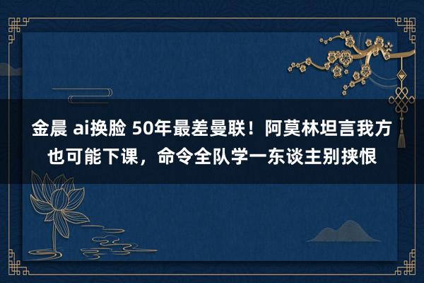 金晨 ai换脸 50年最差曼联！阿莫林坦言我方也可能下课，命令全队学一东谈主别挟恨