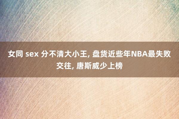 女同 sex 分不清大小王， 盘货近些年NBA最失败交往， 唐斯威少上榜