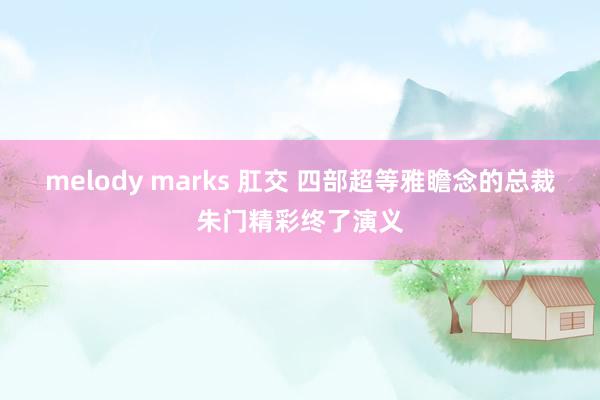 melody marks 肛交 四部超等雅瞻念的总裁朱门精彩终了演义