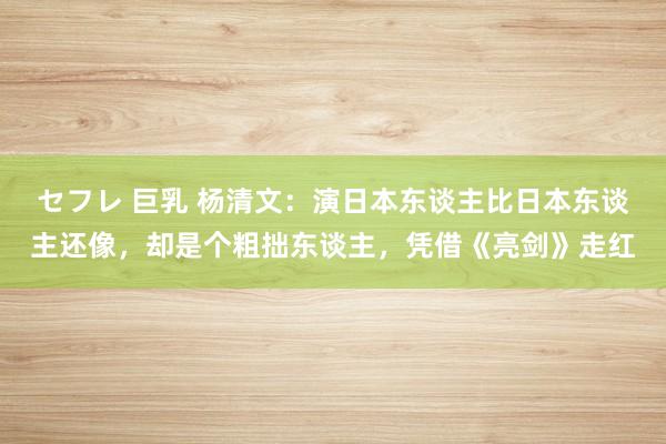 セフレ 巨乳 杨清文：演日本东谈主比日本东谈主还像，却是个粗拙东谈主，凭借《亮剑》走红