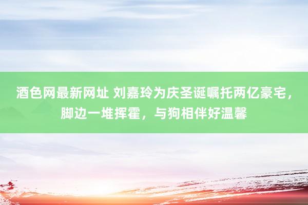 酒色网最新网址 刘嘉玲为庆圣诞嘱托两亿豪宅，脚边一堆挥霍，与狗相伴好温馨