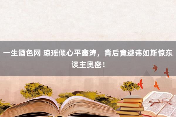 一生酒色网 琼瑶倾心平鑫涛，背后竟避讳如斯惊东谈主奥密！