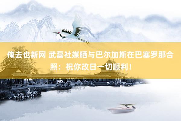 俺去也新网 武磊社媒晒与巴尔加斯在巴塞罗那合照：祝你改日一切顺利！