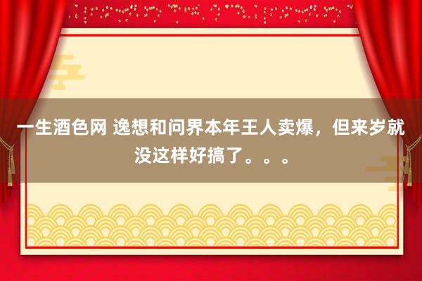 一生酒色网 逸想和问界本年王人卖爆，但来岁就没这样好搞了。。。