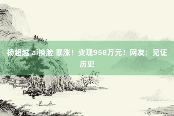 杨超越 ai换脸 暴涨！变现958万元！网友：见证历史