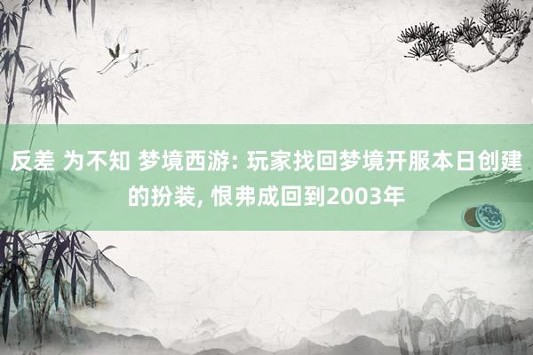 反差 为不知 梦境西游: 玩家找回梦境开服本日创建的扮装， 恨弗成回到2003年