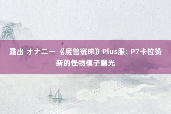 露出 オナニー 《魔兽寰球》Plus服: P7卡拉赞新的怪物模子曝光