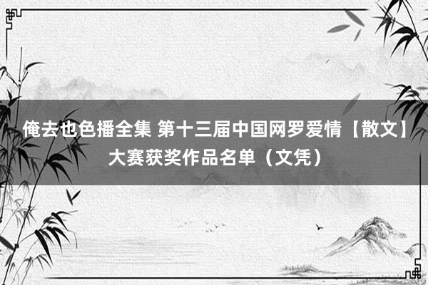 俺去也色播全集 第十三届中国网罗爱情【散文】大赛获奖作品名单（文凭）