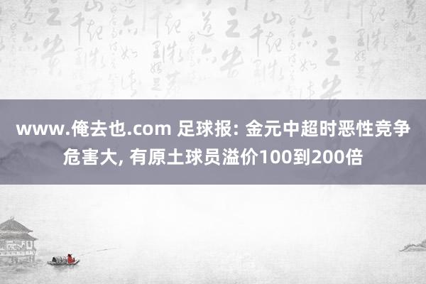 www.俺去也.com 足球报: 金元中超时恶性竞争危害大， 有原土球员溢价100到200倍