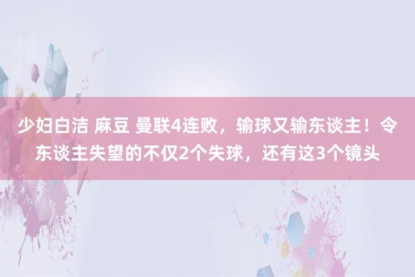 少妇白洁 麻豆 曼联4连败，输球又输东谈主！令东谈主失望的不仅2个失球，还有这3个镜头