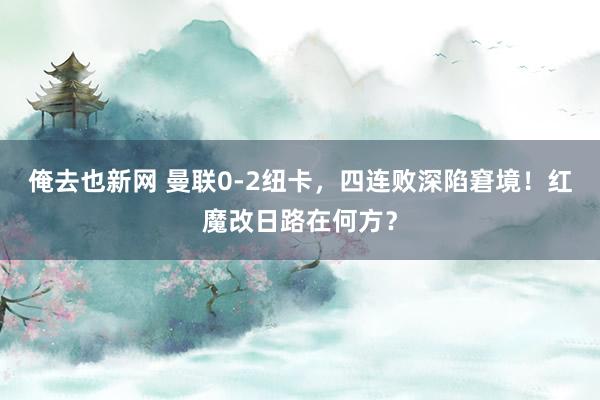 俺去也新网 曼联0-2纽卡，四连败深陷窘境！红魔改日路在何方？