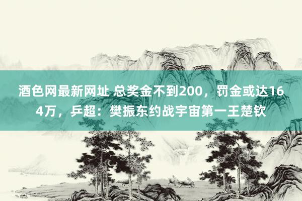 酒色网最新网址 总奖金不到200，罚金或达164万，乒超：樊振东约战宇宙第一王楚钦