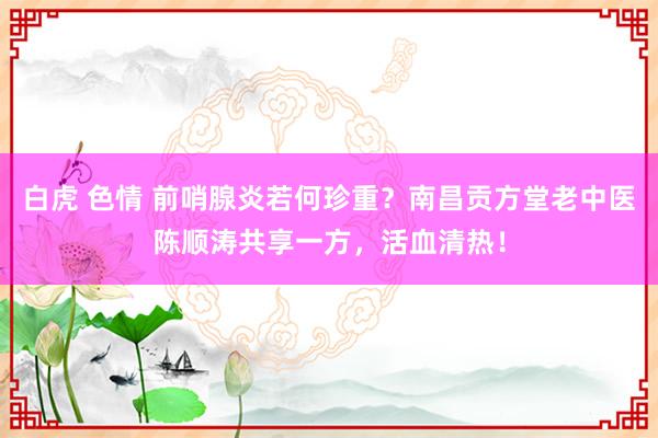 白虎 色情 前哨腺炎若何珍重？南昌贡方堂老中医陈顺涛共享一方，活血清热！