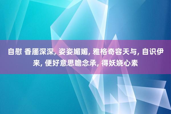 自慰 香靥深深， 姿姿媚媚， 雅格奇容天与， 自识伊来， 便好意思瞻念承， 得妖娆心素