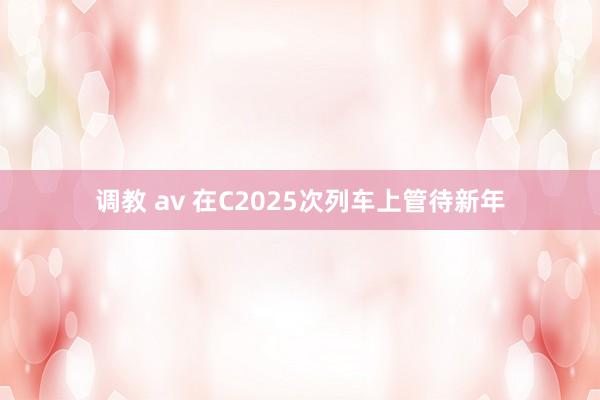 调教 av 在C2025次列车上管待新年