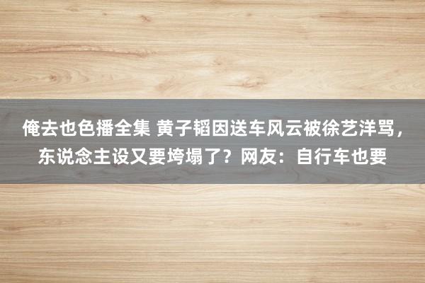 俺去也色播全集 黄子韬因送车风云被徐艺洋骂，东说念主设又要垮塌了？网友：自行车也要