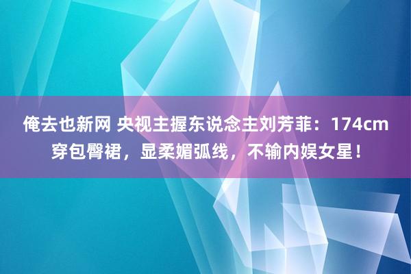 俺去也新网 央视主握东说念主刘芳菲：174cm穿包臀裙，显柔媚弧线，不输内娱女星！