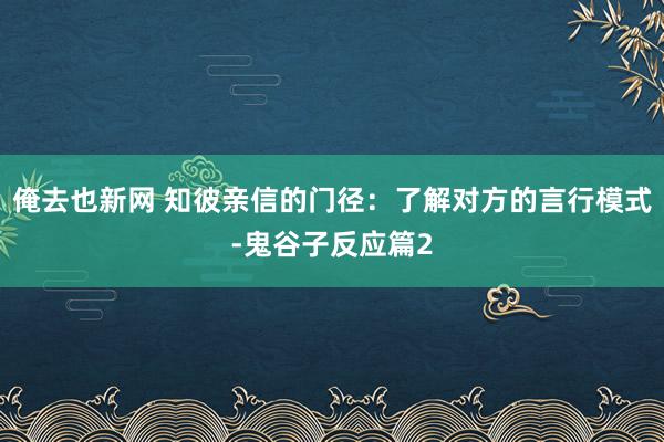 俺去也新网 知彼亲信的门径：了解对方的言行模式-鬼谷子反应篇2