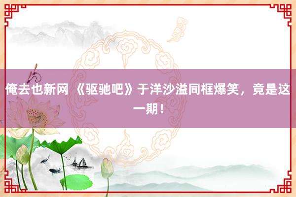 俺去也新网 《驱驰吧》于洋沙溢同框爆笑，竟是这一期！