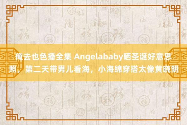 俺去也色播全集 Angelababy晒圣诞好意思照，第二天带男儿看海，小海绵穿搭太像黄晓明