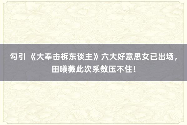 勾引 《大奉击柝东谈主》六大好意思女已出场，田曦薇此次系数压不住！