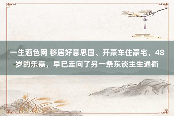 一生酒色网 移居好意思国、开豪车住豪宅，48岁的乐嘉，早已走向了另一条东谈主生通衢