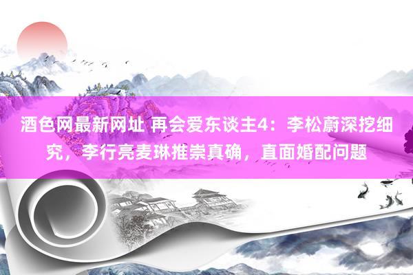 酒色网最新网址 再会爱东谈主4：李松蔚深挖细究，李行亮麦琳推崇真确，直面婚配问题