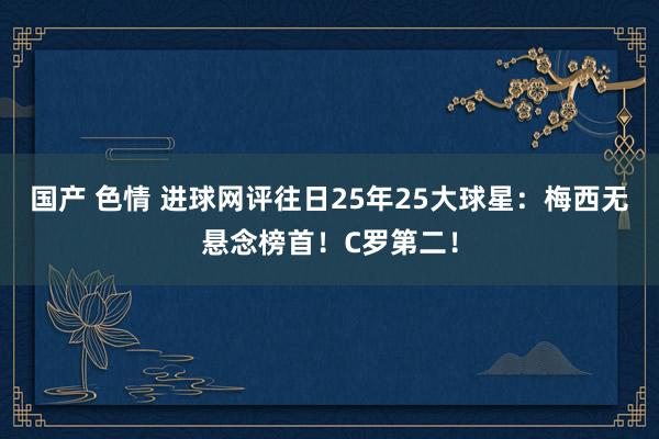 国产 色情 进球网评往日25年25大球星：梅西无悬念榜首！C罗第二！