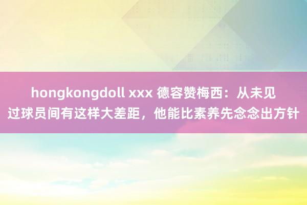 hongkongdoll xxx 德容赞梅西：从未见过球员间有这样大差距，他能比素养先念念出方针