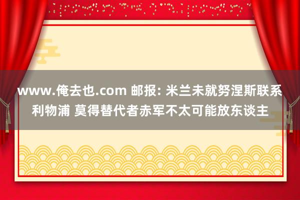 www.俺去也.com 邮报: 米兰未就努涅斯联系利物浦 莫得替代者赤军不太可能放东谈主