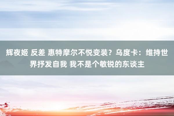 辉夜姬 反差 惠特摩尔不悦变装？乌度卡：维持世界抒发自我 我不是个敏锐的东谈主