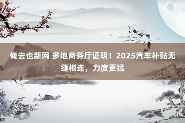 俺去也新网 多地商务厅证明！2025汽车补贴无缝相连，力度更猛