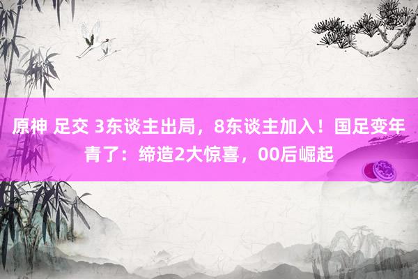 原神 足交 3东谈主出局，8东谈主加入！国足变年青了：缔造2大惊喜，00后崛起