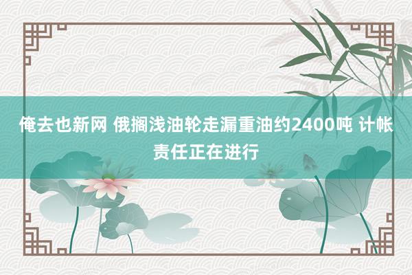 俺去也新网 俄搁浅油轮走漏重油约2400吨 计帐责任正在进行