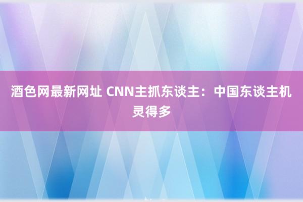 酒色网最新网址 CNN主抓东谈主：中国东谈主机灵得多