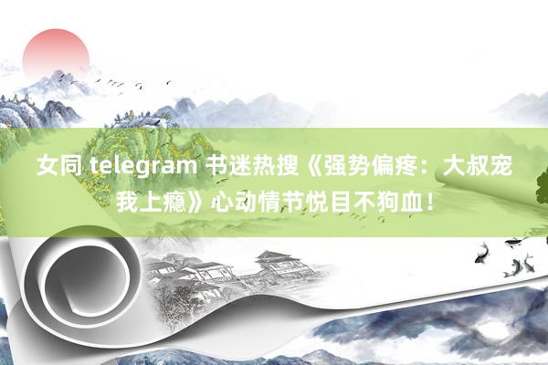 女同 telegram 书迷热搜《强势偏疼：大叔宠我上瘾》心动情节悦目不狗血！