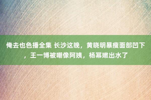 俺去也色播全集 长沙这晚，黄晓明暴瘦面部凹下，王一博被嘲像阿姨，杨幂嫩出水了