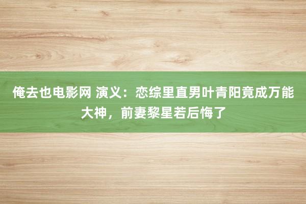 俺去也电影网 演义：恋综里直男叶青阳竟成万能大神，前妻黎星若后悔了