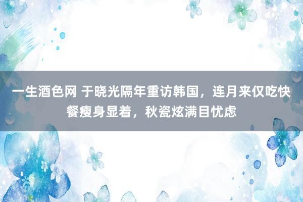 一生酒色网 于晓光隔年重访韩国，连月来仅吃快餐瘦身显着，秋瓷炫满目忧虑