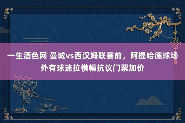 一生酒色网 曼城vs西汉姆联赛前，阿提哈德球场外有球迷拉横幅抗议门票加价