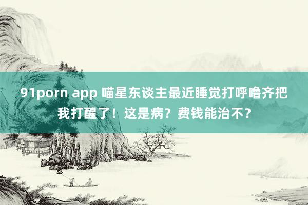 91porn app 喵星东谈主最近睡觉打呼噜齐把我打醒了！这是病？费钱能治不？