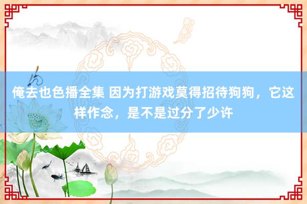 俺去也色播全集 因为打游戏莫得招待狗狗，它这样作念，是不是过分了少许