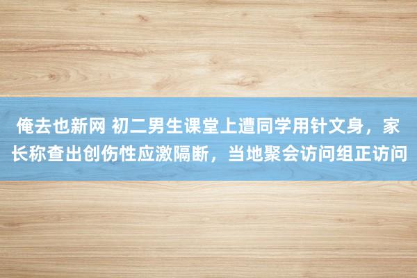 俺去也新网 初二男生课堂上遭同学用针文身，家长称查出创伤性应激隔断，当地聚会访问组正访问