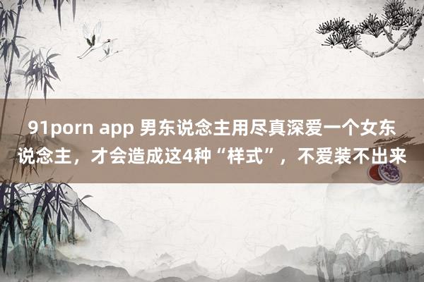 91porn app 男东说念主用尽真深爱一个女东说念主，才会造成这4种“样式”，不爱装不出来