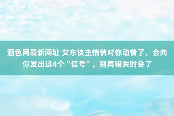 酒色网最新网址 女东谈主悄悄对你动情了，会向你发出这4个“信号”，别再错失时会了