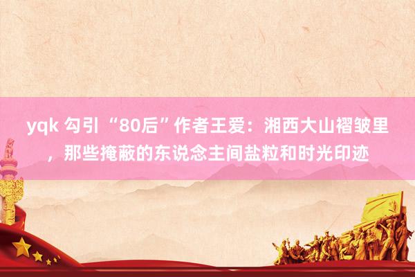 yqk 勾引 “80后”作者王爱：湘西大山褶皱里，那些掩蔽的东说念主间盐粒和时光印迹