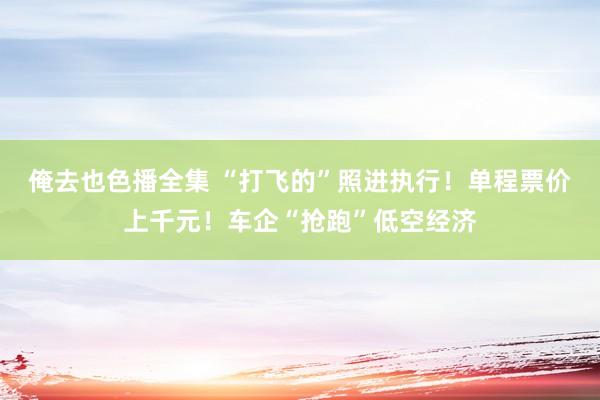 俺去也色播全集 “打飞的”照进执行！单程票价上千元！车企“抢跑”低空经济