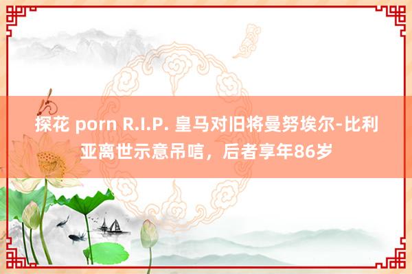 探花 porn R.I.P. 皇马对旧将曼努埃尔-比利亚离世示意吊唁，后者享年86岁